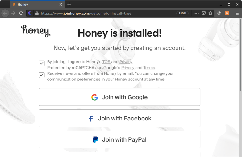 Screenshot of a page on the Honey website in Firefox. The page has a URL of “https://www.joinhoney.com/welcome?onInstall=true” and was automatically opened after installing the extension. The page has a heading of “Honey is installed!” and a subheading of “Now, let’s get you started by creating an account.” Below that are two check boxes with the texts “By joining, I agree to Honey’s TOS and Privacy. Protected by reCAPTCHA and Google's Privacy and Terms.” and “Receive news and offers from Honey by email. You can change your communication preferences in your Honey account at any time.” Both are prechecked even without any user interaction. Below the check boxes are a number of buttons with the texts “Join with Google”, “Join with Facebook” and “Join with PayPal”. There are even more buttons but those are cut off in the screenshot.